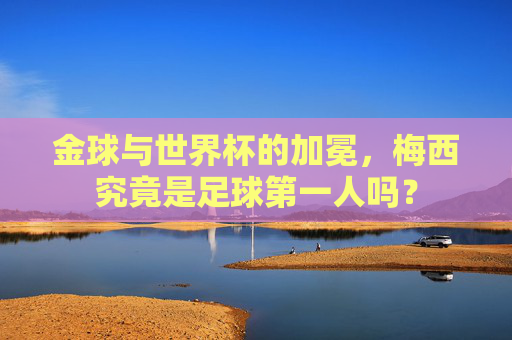 金球与世界杯的加冕,梅西究竟是足球第一人吗?