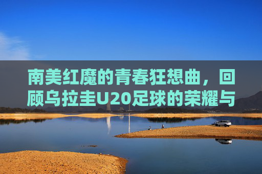 南美红魔的青春狂想曲,回顾乌拉圭U20足球的荣耀与传承