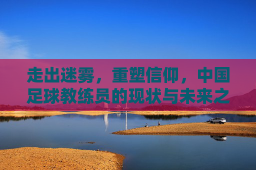 走出迷雾,重塑信仰,中国足球教练员的现状与未来之路