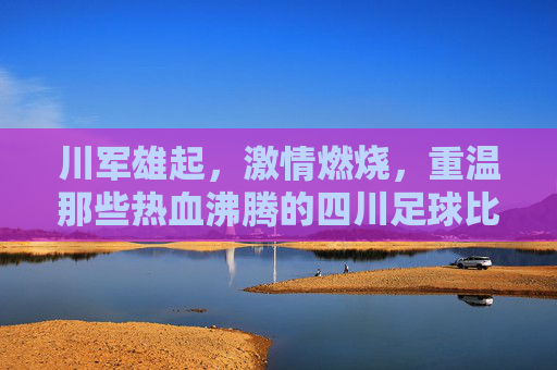 川军雄起,激情燃烧,重温那些热血沸腾的四川足球比赛