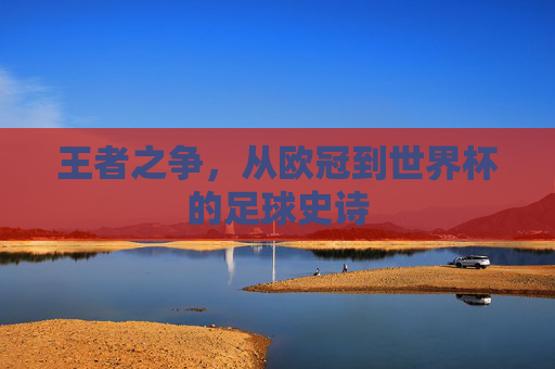 王者之争,从欧冠到世界杯的足球史诗