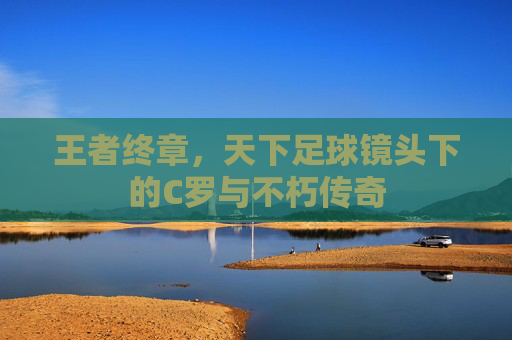 王者终章,天下足球镜头下的C罗与不朽传奇