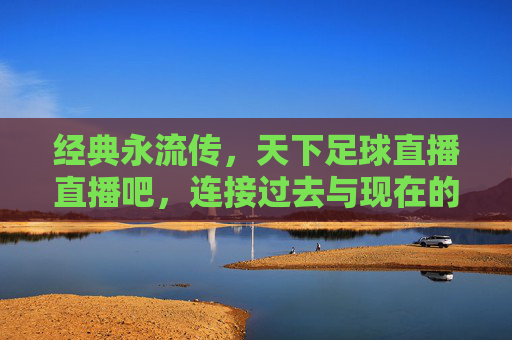 经典永流传,天下足球直播直播吧,连接过去与现在的足球盛宴