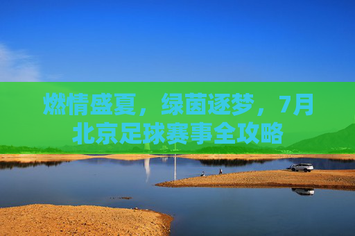 燃情盛夏,绿茵逐梦,7月北京足球赛事全攻略