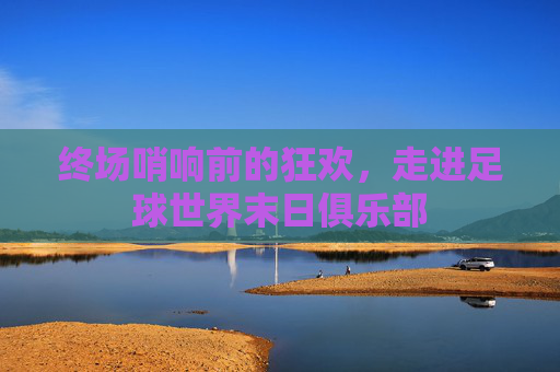 终场哨响前的狂欢,走进足球世界末日俱乐部