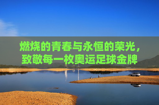 燃烧的青春与永恒的荣光,致敬每一枚奥运足球金牌