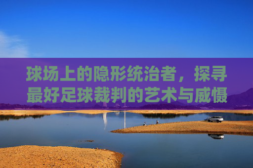 球场上的隐形统治者,探寻最好足球裁判的艺术与威慑