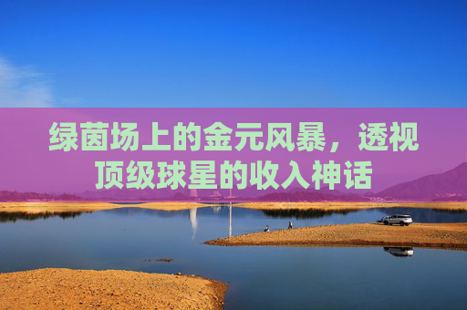 绿茵场上的金元风暴,透视顶级球星的收入神话