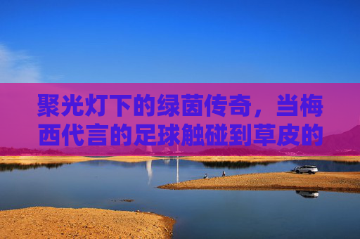 聚光灯下的绿茵传奇,当梅西代言的足球触碰到草皮的那一刻