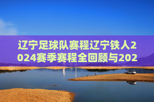 辽宁足球队赛程辽宁铁人2024赛季赛程全回顾与2025新赛季展望