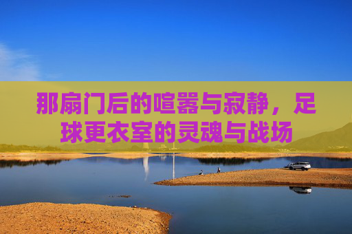 那扇门后的喧嚣与寂静,足球更衣室的灵魂与战场