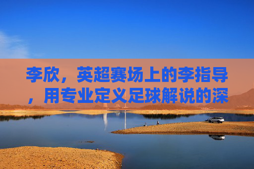 李欣,英超赛场上的李指导,用专业定义足球解说的深度