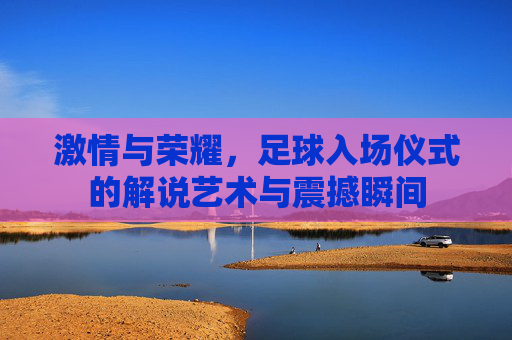 激情与荣耀，足球入场仪式的解说艺术与震撼瞬间