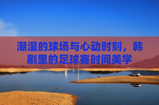 潮湿的球场与心动时刻,韩剧里的足球赛时间美学
