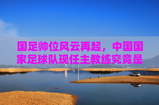 国足帅位风云再起,中国国家足球队现任主教练究竟是谁?