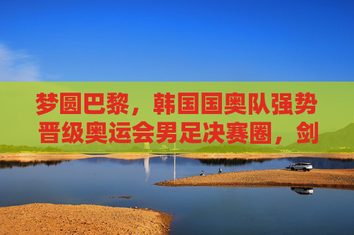 梦圆巴黎,韩国国奥队强势晋级奥运会男足决赛圈,剑指金牌