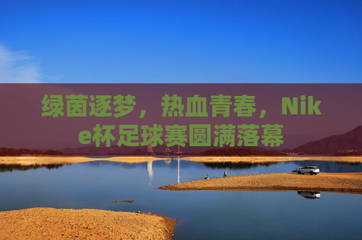 绿茵逐梦,热血青春,Nike杯足球赛圆满落幕