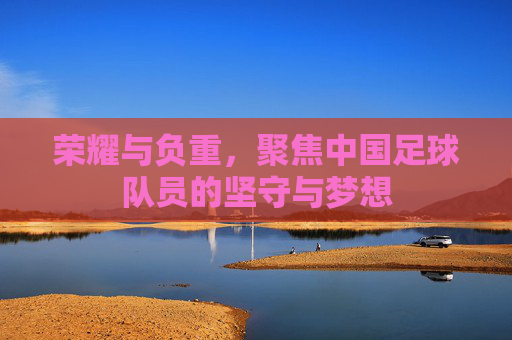 荣耀与负重,聚焦中国足球队员的坚守与梦想