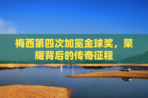 梅西第四次加冕金球奖,荣耀背后的传奇征程