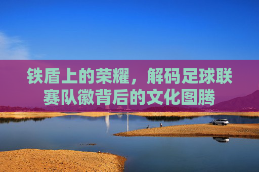 铁盾上的荣耀,解码足球联赛队徽背后的文化图腾