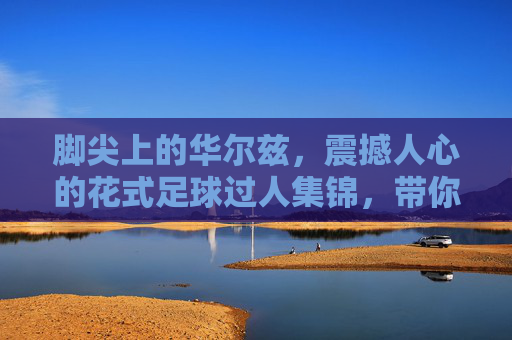 脚尖上的华尔兹,震撼人心的花式足球过人集锦,带你领略足球另一面