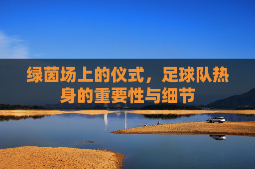 绿茵场上的仪式，足球队热身的重要性与细节