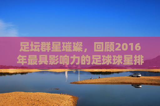 足坛群星璀璨,回顾2016年最具影响力的足球球星排名