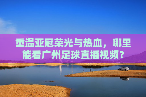 重温亚冠荣光与热血,哪里能看广州足球直播视频?