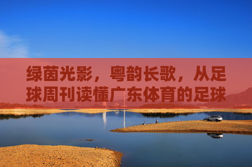 绿茵光影，粤韵长歌，从足球周刊读懂广东体育的足球情结