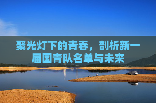 聚光灯下的青春,剖析新一届国青队名单与未来