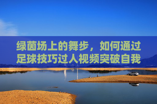 绿茵场上的舞步,如何通过足球技巧过人视频突破自我