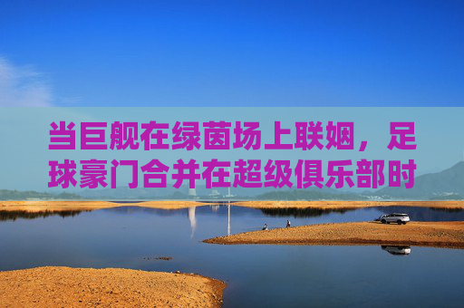 当巨舰在绿茵场上联姻,足球豪门合并在超级俱乐部时代的逻辑与狂想