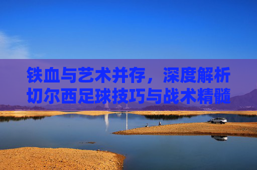 铁血与艺术并存，深度解析切尔西足球技巧与战术精髓