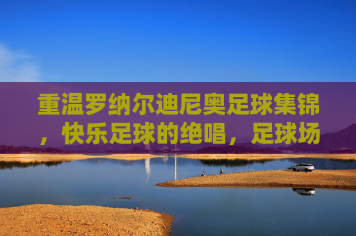 重温罗纳尔迪尼奥足球集锦,快乐足球的绝唱,足球场上的桑巴舞者