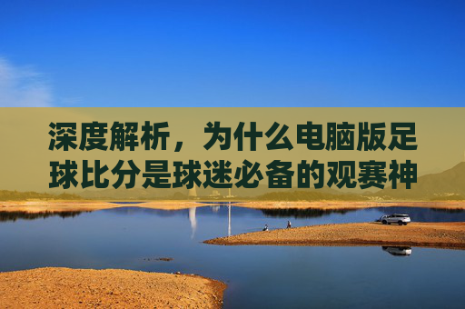深度解析，为什么电脑版足球比分是球迷必备的观赛神器