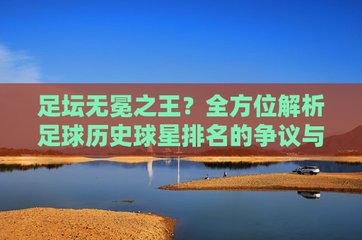 足坛无冕之王?全方位解析足球历史球星排名的争议与传奇