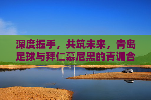 深度握手,共筑未来,青岛足球与拜仁慕尼黑的青训合作启示录
