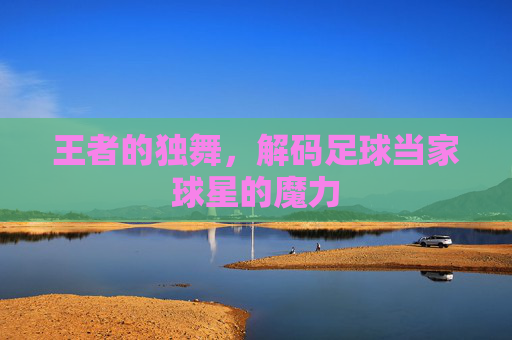 王者的独舞,解码足球当家球星的魔力