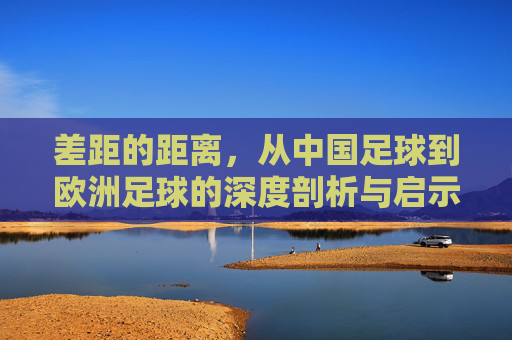 差距的距离,从中国足球到欧洲足球的深度剖析与启示