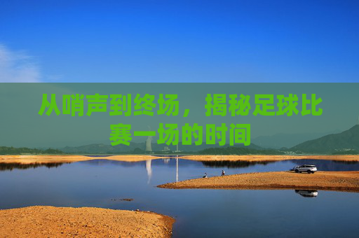 从哨声到终场,揭秘足球比赛一场的时间