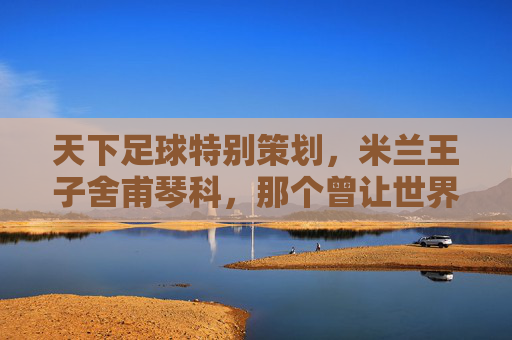 天下足球特别策划,米兰王子舍甫琴科,那个曾让世界颤抖的核弹头