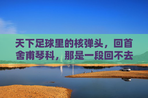 天下足球里的核弹头,回首舍甫琴科,那是一段回不去的黄金岁月