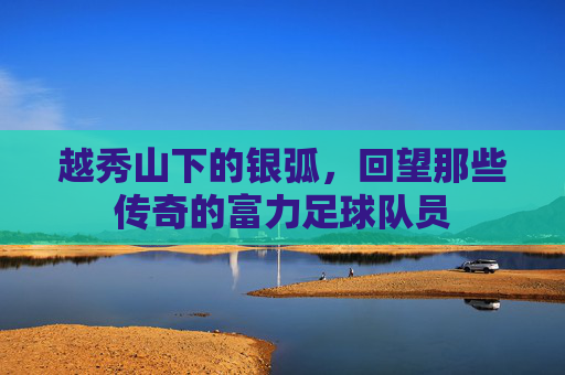 越秀山下的银弧,回望那些传奇的富力足球队员