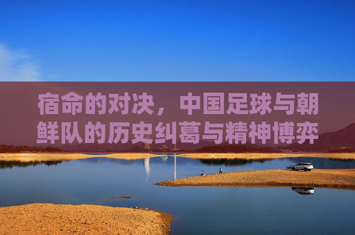 宿命的对决,中国足球与朝鲜队的历史纠葛与精神博弈