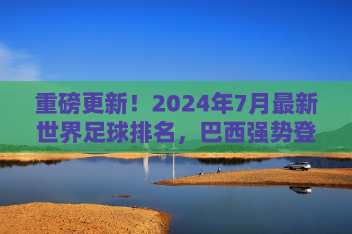 重磅更新!2024年7月最新世界足球排名,巴西强势登顶,阿根廷稳居第二