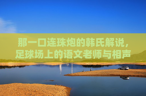 那一口连珠炮的韩氏解说,足球场上的语文老师与相声演员