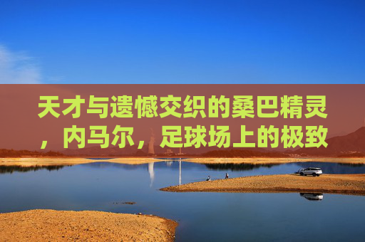 天才与遗憾交织的桑巴精灵,内马尔,足球场上的极致浪漫