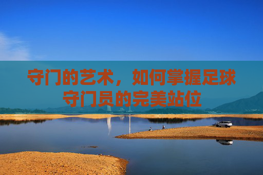 守门的艺术,如何掌握足球守门员的完美站位