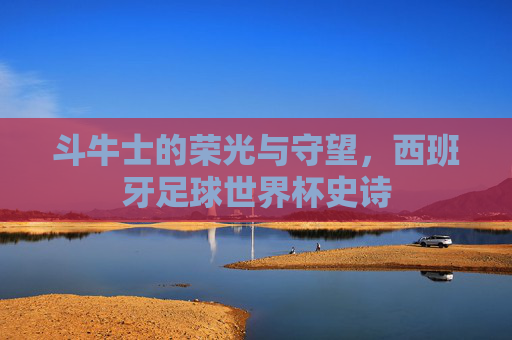 斗牛士的荣光与守望,西班牙足球世界杯史诗