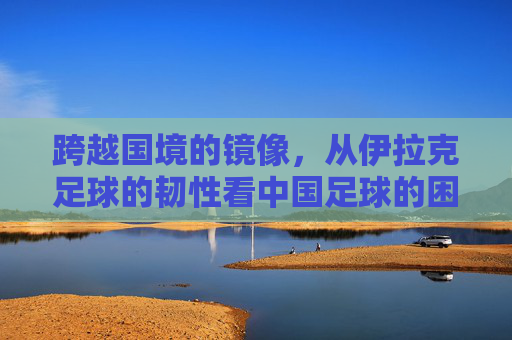跨越国境的镜像,从伊拉克足球的韧性看中国足球的困境与希望